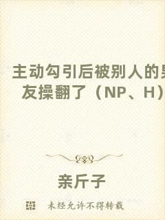 主動(dòng)勾引后被別人的男友操翻了（NP、H）